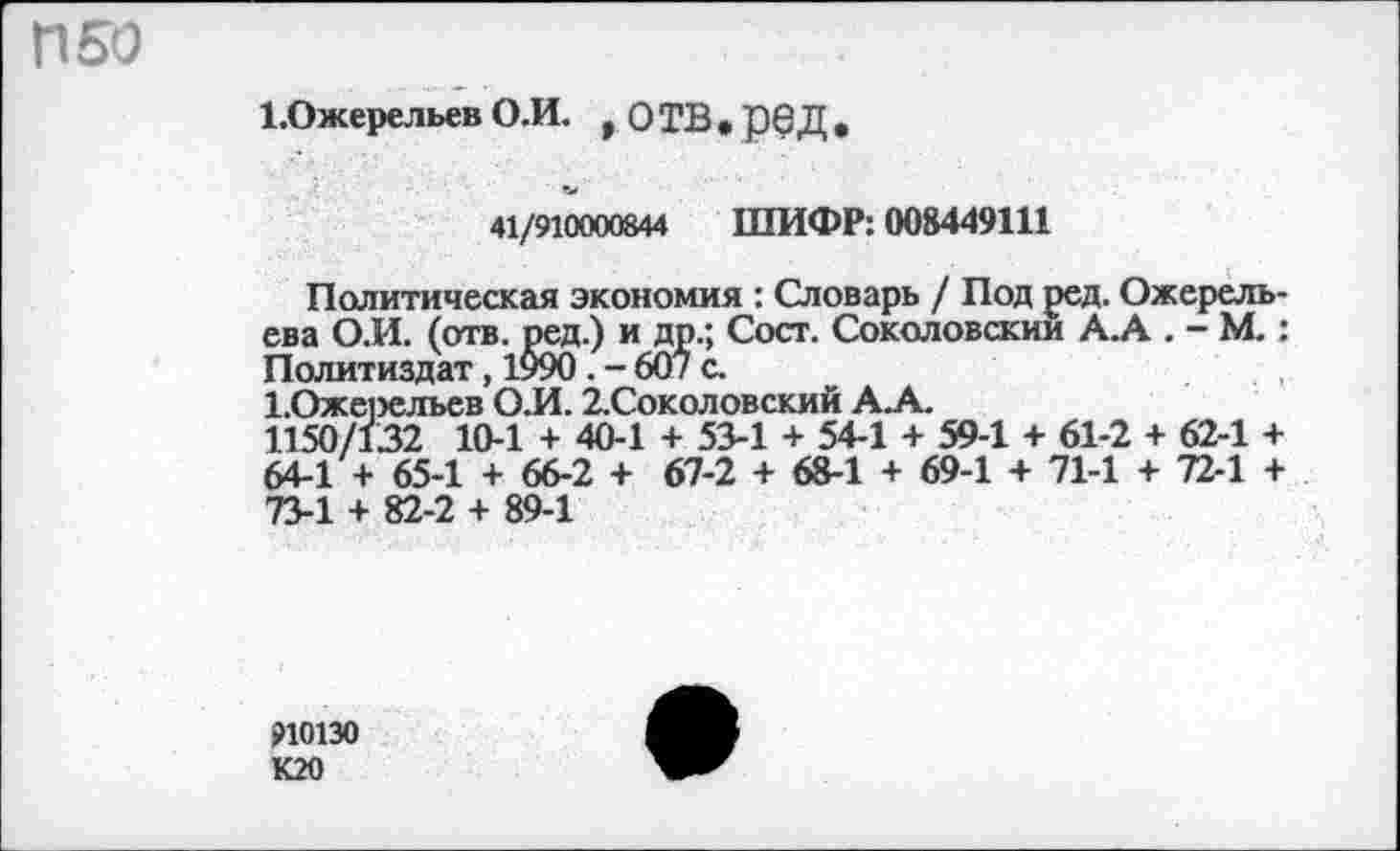 ﻿П50
1.0жерельев О.И. , О ТВ . ре Д •
41/910000844 ШИФР: 008449111
Политическая экономия : Словарь / Под ред. Ожерельева О.И. (отв. ред.) и др.; Сост. Соколовский А.А . - М.: Политиздат, 1990 . - 607 с.
1.Оже;эельев О.И. 2.Соколовский А.А.
1150/132 10-1 + 40-1 + 53-1 + 54-1 + 59-1 + 61-2 + 62-1 + 64-1 + 65-1 + 66-2 + 67-2 + 68-1 + 69-1 + 71-1 + 72-1 + 73-1 + 82-2 + 89-1
910130 К20